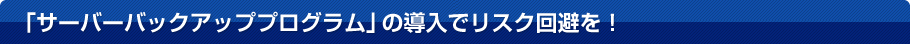 「サーバーバックアッププログラム」の導入でリスク回避を！